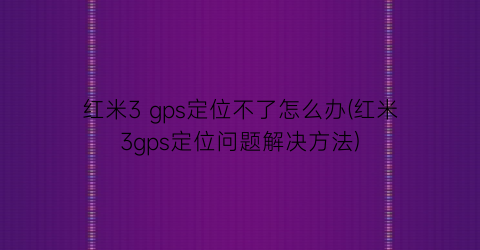 红米3gps定位不了怎么办(红米3gps定位问题解决方法)